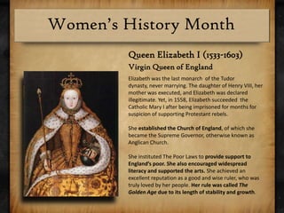 Queen Elizabeth I (1533-1603)Virgin Queen of EnglandElizabeth was the last monarch  of the Tudor dynasty, never marrying. The daughter of Henry VIII, her mother was executed, and Elizabeth was declared  illegitimate. Yet, in 1558, Elizabeth succeeded  the Catholic Mary I after being imprisoned for months for suspicion of supporting Protestant rebels.She established the Church of England, of which she became the Supreme Governor, otherwise known as Anglican Church.She instituted The Poor Laws to provide support to England’s poor. She also encouraged widespread literacy and supported the arts. She achieved an excellent reputation as a good and wise ruler, who was truly loved by her people. Her rule was called The Golden Age due to its length of stability and growth.