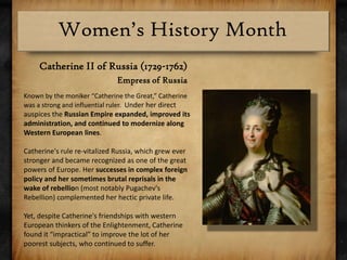 Catherine II of Russia (1729-1762)Empress of RussiaKnown by the moniker “Catherine the Great,” Catherine was a strong and influential ruler.  Under her direct auspices the Russian Empire expanded, improved its administration, and continued to modernize along Western European lines. Catherine's rule re-vitalized Russia, which grew ever stronger and became recognized as one of the great powers of Europe. Her successes in complex foreign policy and her sometimes brutal reprisals in the wake of rebellion (most notably Pugachev's Rebellion) complemented her hectic private life.Yet, despite Catherine's friendships with western European thinkers of the Enlightenment, Catherine found it “impractical” to improve the lot of her poorest subjects, who continued to suffer.