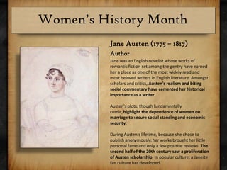Jane Austen (1775 – 1817)AuthorJane was an English novelist whose works of romantic fiction set among the gentry have earned her a place as one of the most widely read and most beloved writers in English literature. Amongst scholars and critics, Austen's realism and biting social commentary have cemented her historical importance as a writer.Austen's plots, though fundamentally comic,highlight the dependence of women on marriage to secure social standing and economic security. During Austen's lifetime, because she chose to publish anonymously, her works brought her little personal fame and only a few positive reviews. The second half of the 20th century saw a proliferation of Austen scholarship. In popular culture, a Janeite fan culture has developed. 