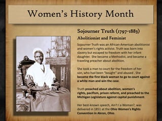 Sojourner Truth (1797-1883)Abolitionist and FeministSojourner Truth was an African-American abolitionist and women's rights activist. Truth was born into slavery but escaped to freedom with her infant daughter.  She became a Methodist, and became a traveling preacher about abolition. She took a man to court for the freedom of her son, who had been “bought” and abused . She became the first black woman to go to court against a white man and win the case.Truth preached about abolition, women's rights, pacifism, prison reform, and preached to the Michigan Legislature against capital punishment.Her best-known speech, Ain't I a Woman?, was delivered in 1851 at the Ohio Women's Rights Convention in Akron, Ohio.