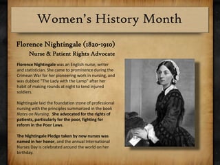 Florence Nightingale (1820-1910)Nurse & Patient Rights AdvocateFlorence Nightingale was an English nurse, writer and statistician. She came to prominence during the Crimean War for her pioneering work in nursing, and was dubbed "The Lady with the Lamp" after her habit of making rounds at night to tend injured soldiers. Nightingale laid the foundation stone of professional nursing with the principles summarized in the book Notes on Nursing.  She advocated for the rights of patients, particularly for the poor, fighting for reform in the Poor Laws.The Nightingale Pledge taken by new nurses was named in her honor, and the annual International Nurses Day is celebrated around the world on her birthday.