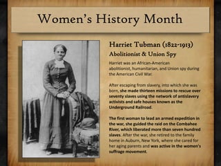 Harriet Tubman (1822-1913)Abolitionist & Union SpyHarrietwas an African-American abolitionist, humanitarian, and Union spy during the American Civil War. After escaping from slavery, into which she was born, she made thirteen missions to rescue over seventy slaves using the network of antislavery activists and safe houses known as the Underground Railroad. The first woman to lead an armed expedition in the war, she guided the raid on the Combahee River, which liberated more than seven hundred slaves. After the war, she retired to the family home in Auburn, New York, where she cared for her aging parents and was active in the women's suffrage movement.