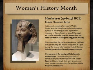 Hatshepsut (1508-1458 BCE) Female Pharaoh of EgyptHatshepsut, meaning Foremost of Noble Ladies, was the fifth pharaoh of the eighteenth dynasty of Ancient Egypt. She is generally regarded by Egyptologists as one of the most successful pharaohs, reigning longer than any other woman of an indigenous Egyptian dynasty. She established the trade networks that had been disrupted during the Hyksos occupation of Egypt during the Second Intermediate Period, thereby building the wealth of the eighteenth dynasty.She was one of the most prolific builders in ancient Egypt, commissioning hundreds of construction projects throughout both Upper Egypt and Lower Egypt, that were grander and more numerous than those of any of her Middle Kingdom predecessors.