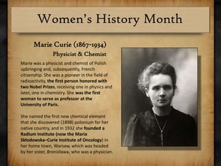 Marie Curie (1867-1934) Physicist & ChemistMarie was a physicist and chemist of Polish upbringing and, subsequently, French citizenship. She was a pioneer in the field of radioactivity, the first person honored with two Nobel Prizes,receiving one in physics and later, one in chemistry. She was the first woman to serve as professor at the University of Paris.She named the first new chemical element that she discovered (1898) polonium for her native country, and in 1932 she founded a Radium Institute (now the Maria Skłodowska–Curie Institute of Oncology) in her home town, Warsaw, which was headed by her sister, Bronisława, who was a physician.