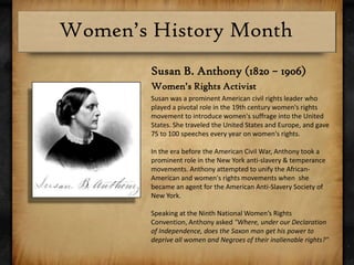 Susan B. Anthony (1820 – 1906)Women’s Rights ActivistSusanwas a prominent American civil rights leader who played a pivotal role in the 19th century women's rights movement to introduce women's suffrageinto the United States. She traveled the United States and Europe, and gave 75 to 100 speeches every year on women's rights.In the era before the American Civil War, Anthony took a prominent role in the New York anti-slavery & temperance movements. Anthony attempted to unify the African-American and women's rights movements when  she became an agent for the American Anti-Slavery Society of New York. Speaking at the Ninth National Women’s Rights Convention, Anthony asked "Where, under our Declaration of Independence, does the Saxon man get his power to deprive all women and Negroes of their inalienable rights?"