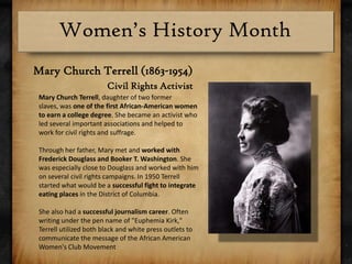 Mary Church Terrell (1863-1954)Civil Rights ActivistMary Church Terrell, daughter of two former slaves, was one of the first African-American women to earn a college degree. She became an activist who led several important associations and helped to work for civil rights and suffrage.Through her father, Mary met and worked with Frederick Douglass and Booker T. Washington. She was especially close to Douglass and worked with him on several civil rights campaigns. In 1950 Terrell started what would be a successful fight to integrate eating places in the District of Columbia.She also had a successful journalism career. Often writing under the pen name of "Euphemia Kirk," Terrell utilized both black and white press outlets to communicate the message of the African American Women's Club Movement