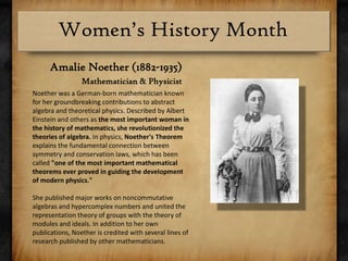Amalie Noether (1882-1935)Mathematician & PhysicistNoether was a German-born mathematician known for her groundbreaking contributions to abstract algebra and theoretical physics. Described by Albert Einstein and others as the most important woman in the history of mathematics, she revolutionized the theories of algebra. In physics, Noether's Theorem explains the fundamental connection between symmetry and conservation laws, which has been called "one of the most important mathematical theorems ever proved in guiding the development of modern physics."She published major works on noncommutative algebras and hypercomplex numbers and united the representation theory of groups with the theory of modules and ideals. In addition to her own publications, Noether is credited with several lines of research published by other mathematicians.