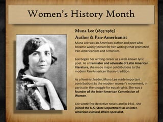 Muna Lee (1895-1965)Author & Pan-AmericanistMuna Lee was an American author and poet who became widely known for her writings that promoted Pan-Americanism and Feminism.Lee began her writing career as a well-known lyric poet. As a translator and advocate of Latin American literature, she made major contributions to the modern Pan-American literary tradition.As a feminist leader, Muna Lee made important contributions to the modern women's movement, in particular the struggle for equal rights. She was a founder of the Inter-American Commission of Women.Lee wrote five detective novels and in 1941, she joined the U.S. State Department as an inter-American cultural affairs specialist. 