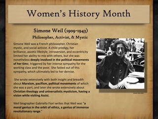 Simone Weil (1909-1943)Philosopher, Activist, & Mystic Simone Weil was a French philosopher, Christian mystic, and social activist. A child prodigy, her brilliance, ascetic lifestyle, introversion, and eccentricity limited her ability to mix with others, but she was nonetheless deeply involved in the political movements of her time, triggered by her intense sympathy for the working class and the poor.  She fasted out of this sympathy, which ultimately led to her demise. She wrote extensively with both insight and breadth about Marxism, pacifism, political movements of which she was a part, and later she wrote extensively about Christian theology and universalistic mysticism, having a vision while visiting Assisi. Weil biographer Gabriella Fiori writes that Weil was "a moral genius in the orbit of ethics, a genius of immense revolutionary range.“www.siue.edu