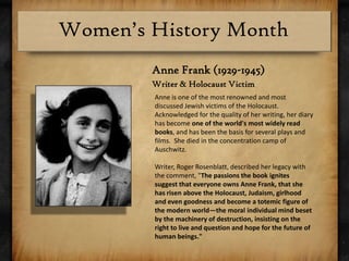 Anne Frank (1929-1945)Writer & Holocaust VictimAnne is one of the most renowned and most discussed Jewish victims of the Holocaust. Acknowledged for the quality of her writing, her diary has become one of the world's most widely read books, and has been the basis for several plays and films.  She died in the concentration camp of Auschwitz.Writer, Roger Rosenblatt, described her legacy with the comment, "The passions the book ignites suggest that everyone owns Anne Frank, that she has risen above the Holocaust, Judaism, girlhood and even goodness and become a totemic figure of the modern world—the moral individual mind beset by the machinery of destruction, insisting on the right to live and question and hope for the future of human beings."