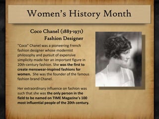Coco Chanel (1883-1971)Fashion Designer"Coco" Chanel was a pioneering French fashion designer whose modernist philosophy and pursuit of expensive simplicity made her an important figure in 20th-century fashion. She was the first to create menswear-inspired fashions for women.  She was the founder of the famous fashion brand Chanel. Her extraordinary influence on fashion was such that she was the only person in the field to be named on TIME Magazine's 100 most influential people of the 20th century.