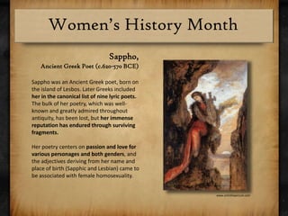 Sappho, Ancient Greek Poet (c.620-570 BCE)Sappho was an Ancient Greek poet, born on the island of Lesbos. Later Greeks included her in the canonical list of nine lyric poets. The bulk of her poetry, which was well-known and greatly admired throughout antiquity, has been lost, but her immense reputation has endured through surviving fragments. Her poetry centers on passion and love for various personages and both genders, and the adjectives deriving from her name and place of birth (Sapphic and Lesbian) came to be associated with female homosexuality.www.artinthepicture.com
