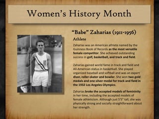 “Babe” Zaharias (1911-1956) AthleteZaharias was an American athlete named by the Guinness Book of Records as the most versatile female competitor. She achieved outstanding success in golf, basketball, and track and field.Zaharias gained world fame in track and field and All-American status in basketball. She played organized baseball and softball and was an expert diver, roller-skater and bowler. She won two gold medals and one silver medal for track and field in the 1932 Los Angeles Olympics.Zaharias broke the accepted models of femininity in her time, including the accepted models of female athleticism. Although just 5'5" tall, she was physically strong and socially straightforward about her strength.
