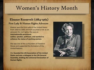 Eleanor Roosevelt (1884-1962)First Lady & Human Rights AdvocateEleanorwas the First Lady of the United States from 1933 to 1945 and had assumed a role as an advocate for civil rights. She was an internationally prominent author, speaker, politician, and worked to enhance the status of working women.She was one of the co-founders of Freedom House and supported the formation of the United Nations. She founded the UN Association of the United States and was a delegate to the UN General Assembly, drafting the Universal Declaration of Human Rights. wagingpeace.org