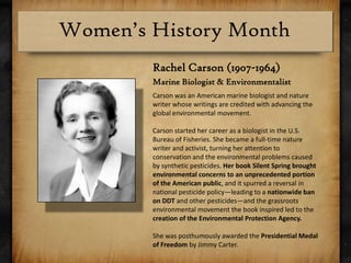 Rachel Carson (1907-1964)Marine Biologist & EnvironmentalistCarson was an American marine biologist and nature writer whose writings are credited with advancing the global environmental movement.Carson started her career as a biologist in the U.S. Bureau of Fisheries. She became a full-time nature writer and activist, turning her attention to conservation and the environmental problems caused by synthetic pesticides. Her book Silent Spring brought environmental concerns to an unprecedented portion of the American public, and it spurred a reversal in national pesticide policy—leading to a nationwide ban on DDT and other pesticides—and the grassroots environmental movement the book inspired led to the creation of the Environmental Protection Agency. She was posthumously awarded the Presidential Medal of Freedom by Jimmy Carter.