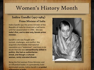 Indira Gandhi (1917-1984)Prime Minister of IndiaIndira Gandhi was the prime minister of the Republic of India for three and a half terms until her assassination in 1984.  She was India's first, and to date only, female prime minister.Gandhi’s rule was fraught with turmoil, challenges, and conflict. She acquired a formidable international reputation as a "statesman", and there is no doubt that she was extraordinarily skilled in politics. She had an authoritarian streak, and though a cultured woman, rarely tolerated dissent.Being the first woman Prime Minister, and an influential leader, in a prevalently male-dominated society, Indira Gandhi is a symbol of feminism in India.