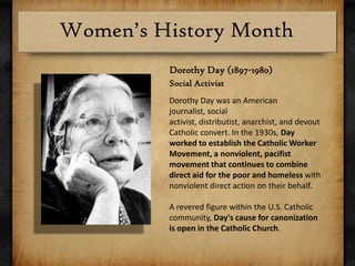 Dorothy Day (1897-1980)Social ActivistDorothy Day was an American journalist, social activist, distributist, anarchist, and devout Catholic convert. In the 1930s, Day worked to establish the Catholic Worker Movement, a nonviolent, pacifist movement that continues to combine direct aid for the poor and homeless with nonviolent direct action on their behalf.A revered figure within the U.S. Catholic community, Day's cause for canonization is open in the Catholic Church.