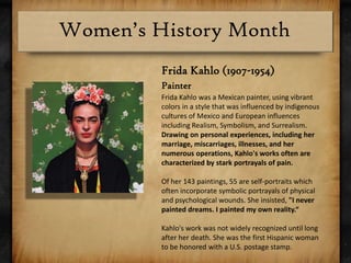Frida Kahlo (1907-1954)PainterFrida Kahlo was a Mexican painter, using vibrant colors in a style that was influenced by indigenous cultures of Mexico and European influences including Realism, Symbolism, and Surrealism. Drawing on personal experiences, including her marriage, miscarriages, illnesses, and her numerous operations, Kahlo's works often are characterized by stark portrayals of pain. Of her 143 paintings, 55 are self-portraits which often incorporate symbolic portrayals of physical and psychological wounds. She insisted, "I never painted dreams. I painted my own reality.“Kahlo's work was not widely recognized until long after her death. She was the first Hispanic woman to be honored with a U.S. postage stamp.