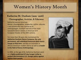 Katherine M. Dunham (1909 -2006)Choreographer, Activist, & EducatorKatherine was an American dancer, choreographer, songwriter, author, educator and activist who was trained as an anthropologist. Dunham had one of the most successful dance careers in American and European theater of the 20th century.For more than 30 years she maintained the Katherine Dunham Dance Company, the only permanent, self-subsidized American black dance troupe at that time, and was an innovator in African-American modern dance as well as a leader in the field of Dance Anthropology.In 1992, at the age of 82, Katherine Dunham went on a highly publicized 47-day hunger strike to protest discriminatory U.S. foreign policy against Haitian boat-people.