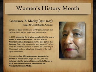 Constance B. Motley (1921-2005)Judge & Civil Rights ActivistConstance Baker Motley was an African American civil rights activist, lawyer, judge, and state senator.In 1950, she wrote the original complaint in the case of Brown v. Board of Education. The first African-American woman to argue and win a case before the Supreme Court, she successfully won Meredith's effort to be the first black student to attend the University of Mississippi, and was a key legal strategist in the civil rights movement.She was the first African American woman to be elected as federal court judge. In 1993, she was inducted into the National Women's Hall of Fame. In 2001, President Bill Clinton awarded her the Presidential Citizens Medal.