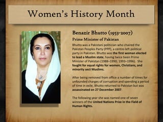 Benazir Bhutto (1953-2007)Prime Minister of PakistanBhutto was a Pakistani politician who chaired the Pakistan Peoples Party (PPP), a centre-left political party in Pakistan. Bhutto was the first woman elected to lead a Muslim state, having twice been Prime Minister of Pakistan (1988–1990; 1993–1996).  She fought for equal rights for women, Christians, and minority sect Muslims.  After being removed from office a number of times for unfounded charges of corruption and spending a period of time in exile, Bhutto returned to Pakistan but was assassinated on 27 December 2007.The following year she was named one of seven winners of the United Nations Prize in the Field of Human Rights.
