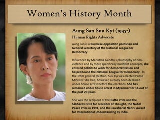 Aung San SuuKyi (1945-)Human Rights Advocate Aung San is a Burmese opposition politician and General Secretary of the National League for Democracy.Influenced by Mahatma Gandhi's philosophy of non-violence and by more specifically Buddhist concepts, she entered politics to work for democratization and helped found the National League for Democracy.  In the 1990 general election, SuuKyi was elected Prime Minister. She had, however, already been detained under house arrest before the elections. She has remained under house arrest in Myanmar for 14 out of the past 20 years.She was the recipient of the Rafto Prize and the Sakharov Prize for Freedom of Thought, the Nobel Peace Prize in 1991, and the Jawaharlal Nehru Award for International Understanding by India.