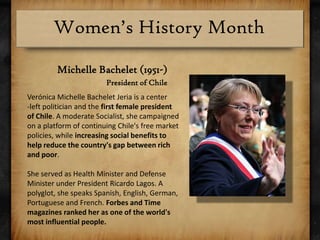 Michelle Bachelet (1951-)President of ChileVerónica Michelle BacheletJeria is a center-left politician and the first female president of Chile. A moderate Socialist, she campaigned on a platform of continuing Chile's free market policies, while increasing social benefits to help reduce the country's gap between rich and poor.She served as Health Minister and Defense Minister under President Ricardo Lagos. A polyglot, she speaks Spanish, English, German, Portuguese and French. Forbes and Time magazines ranked her as one of the world's most influential people.