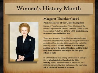Margaret Thatcher (1925-)Prime Minister of the United KingdomMargaret Thatcher served as Prime Minister of the United Kingdom from 1979 to 1990 and Leader of the Conservative Party from 1975 to 1990. She is the only woman to have held either post.Thatcher's tenure as Prime Minister was the longest since that of Lord Salisbury and the longest continuous period in office since Lord Liverpool in the early 19th century. She was the first woman to lead a major political party in the United Kingdom, and the first of only three women to hold any of the four great offices of state. In 1999 Thatcher was among 18 included in Gallup's List of Widely Admired People of the 20th century, from a poll conducted of Americans. In a 2006 list compiled by New Statesman, she was voted 5th in the list of "Heroes of our time."