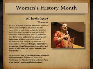 bell hooks (1952-)WomanistHooks is an American author, womanist, and social activist. Her writing has focused on the inter-connectivity of race, class, and gender and their ability to produce and perpetuate systems of oppression and domination. She has published over thirty books and numerous scholarly and mainstream articles, appeared in several documentary films and participated in various public lectures. Primarily through a postmodern perspective, hooks has addressed race, class, and gender in education, art, history, sexuality, and mass media.She was called “one of the twenty most influential women in the last 20 years" by Publishers Weekly, and The Atlantic Monthly said she is “one of our nation’s leading public intellectuals."