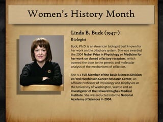 Linda B. Buck (1947-)BiologistBuck, Ph.D. is an American biologist best known for her work on the olfactory system. She was awarded the 2004 Nobel Prize in Physiology or Medicine for her work on cloned olfactory receptors, which opened the door to the genetic and molecular analysis of the mechanisms of olfaction. She is a Full Member of the Basic Sciences Division at Fred Hutchinson Cancer Research Center, an Affiliate Professor of Physiology and Biophysics at the University of Washington, Seattle and an Investigator of the Howard Hughes Medical Institute. She was inducted into the National Academy of Sciences in 2004.