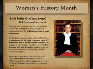 Ruth Bader Ginsburg (1933-)U.S. Supreme Court Justice Ginsburg  is an Associate Justice on the Supreme Court of the United States. She is the second female Justice and the first Jewish woman to serve on the Court.Ginsburg spent a considerable portion of her career as an advocate for the equal citizenship status of women and men as a constitutional principle. She engaged in advocacy as a volunteer lawyer for the American Civil Liberties Union, and was a member of its board of directors and one of its general counsel in the 1970s. She served as a professor at Rutgers School of Law—Newark and Columbia Law School. In 1980, President Jimmy Carter appointed her to the U.S. Court of Appeals for the District of Columbia Circuit.