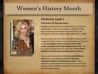 Madonna (1958-)Performer & EntrepreneurMadonna is an American recording artist, actress and entrepreneur.  After performing as a member of the pop musical groups Breakfast Club and Emmy, she released her self-titled debut album Madonna in 1983. Madonna has sold more than 200 million albums and is ranked by the Recording Industry Association of America as the best-selling female rock artist of the 20th century and the second top-selling female artist.  The U.S. Guinness World Records listed her as the world's most successful female recording artist of all time.She was also inducted into the Rock and Roll Hall of Fame and is considered to be one of the most influential women in contemporary music.  She is known for continually reinventing both her music and image and for retaining a standard of autonomy within the recording industry.