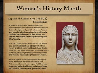 Aspasia of Athens  (470-400 BCE)StateswomanA Milesian woman who was famous for her involvement with the Athenian statesman Pericles. Being a foreigner and possibly a hetaera, Aspasia was free of the legal restraints that traditionally confined married women to their homes, and thereby was allowed to participate in the public life of the city.In social circles, Aspasia was noted for her ability as a conversationalist and adviser rather than merely an object of physical beauty.According to Plutarch, their house became an intellectual centre in Athens, attracting the most prominent writers and thinkers, including the philosopher Socrates. Aspasia appears in the philosophical writings of Plato, Xenophon, AeschinesSocraticus, and Antisthenes. Some scholars argue that Plato was impressed by her intelligence and wit and based his character Diotima in the Symposium on her.