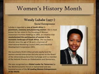 Wendy Luhabe (1957-)Social EntrepreneurLuhabe is regarded as one of South Africa 's prominent, visionary and pioneering women. She is most known for her vision in the founding of Women Investment Portfolio Holdings in 1993, an initiative that revolutionized the participation of women in the economic landscape of South Africa . She has been a director since the age of 36 and is chairman of International Marketing Council (IMC) and Industrial Development Corporation (IDC).She launched a R120 million private equity fund for women-owned enterprises and also serves on the Board of the Johannesburg Securities Exchange and is a member of the Helsinki Process on Globalization and Democracy .She was recognized as a Global Leader for Tomorrow by the World Economic Forum in Switzerland and was honored as one of the 50 Leading Women Entrepreneurs of the World.