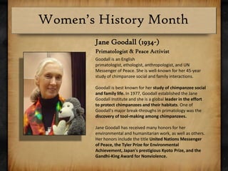Jane Goodall (1934-)Primatologist & Peace ActivistGoodall is an English primatologist, ethologist, anthropologist, and UN Messenger of Peace. She is well-known for her 45-year study of chimpanzee social and family interactions.Goodall is best known for her study of chimpanzee social and family life. In 1977, Goodall established the Jane Goodall Institute and she is a global leader in the effort to protect chimpanzees and their habitats. One of Goodall's major break-throughs in primatology was the discovery of tool-making among chimpanzees. Jane Goodall has received many honors for her environmental and humanitarian work, as well as others. Her honors include the title United Nations Messenger of Peace, the Tyler Prize for Environmental Achievement, Japan's prestigious Kyoto Prize, and the Gandhi-King Award for Nonviolence.