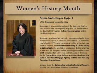Sonia Sotomayor (1954-)U.S. Supreme Court JusticeSotomayor is an Associate Justice of the Supreme Court of the United States, serving since August 2009. Sotomayor is the Court's 111th justice, its first Hispanic justice, and its third female justice.Sotomayor graduated with an A.B., summa cum laude, from Princeton University in 1976 and received her J.D. from Yale Law School in 1979, where she was an editor at the Yale Law Journal. She was an advocate for the hiring of Latino faculty at both schools. She worked as an assistant district attorney in New York for five years before entering private practice in 1984. She played an active role on the boards of directors for the Puerto Rican Legal Defense and Education Fund, the State of New York Mortgage Agency, and the New York City Campaign Finance Board.She was given the Outstanding Latino Professional Award in 2006 by the Latino/a Law Students Association.