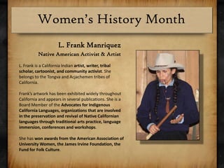L. Frank ManriquezNative American Activist & ArtistL. Frank is a California Indian artist, writer, tribal scholar, cartoonist, and community activist. She belongs to the Tongva and Acjachemen tribes of California.Frank’s artwork has been exhibited widely throughout California and appears in several publications. She is a Board Member of the Advocates for Indigenous California Languages, organizations that are involved in the preservation and revival of Native Californian languages through traditional arts practice, language immersion, conferences and workshops.She has won awards from the American Association of University Women, the James Irvine Foundation, the Fund for Folk Culture.