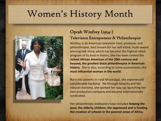 Oprah Winfrey (1954-)Television Entrepreneur & PhilanthropistWinfrey is an American television host, producer, and philanthropist, best known for her self-titled, multi-award winning talk show, which has become the highest-rated program of its kind in history. She has been ranked the richest African American of the 20th century and beyond, the greatest black philanthropist in American history.  She is also, according to some assessments, the most influential woman in the world.Born into poverty in rural Mississippi, she experienced considerable hardship.  Yet through tenacity and her natural charisma, she worked her way up, launching her own production company and became internationally syndicated.Her philanthropic endeavors have included helping the poor, the elderly, children, the oppressed and is funding the creation of schools in the poorest areas of Africa.  