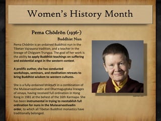 PemaChödrön (1936-)Buddhist NunPemaChödrön is an ordained Buddhist nun in the Tibetan Vajrayana tradition, and a teacher in the lineage of ChögyamTrungpa. The goal of her work is the ability to apply Buddhist teachings on suffering and existential angst in the western context.A prolific author, she has conducted workshops, seminars, and meditation retreats to bring Buddhist wisdom to western cultures.She is a fully-ordained bhikṣuṇī in a combination of the Mulasarvastivadin and Dharmaguptaka lineages of vinaya, having received full ordination in Hong Kong in 1981 at the behest of the 16th Karmapa. She has been instrumental in trying to reestablish full ordination for nuns in the Mulasarvastivadin order, to which all Tibetan Buddhist monastics have traditionally belonged.examiner.com
