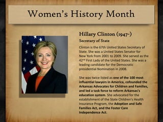 Hillary Clinton (1947-)Secretary of StateClinton is the 67th United States Secretary of State. She was a United States Senator for New York from 2001 to 2009. She served as the 42nd First Lady of the United States. She was a leading candidate for the Democratic presidential Nomination in 2008.She was twice listed as one of the 100 most influential lawyers in America, cofounded the Arkansas Advocates for Children and Families, and led a task force to reform Arkansas's education system. She advocated for the establishment of the State Children's Health Insurance Program, the Adoption and Safe Families Act, and the Foster Care Independence Act.