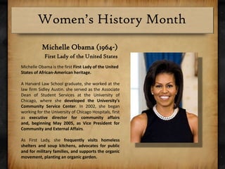 Michelle Obama (1964-)First Lady of the United StatesMichelle Obama is the first First Lady of the United States of African-American heritage.A Harvard Law School graduate, she worked at the law firm Sidley Austin. she served as the Associate Dean of Student Services at the University of Chicago, where she developed the University's Community Service Center. In 2002, she began working for the University of Chicago Hospitals, first as executive director for community affairs and, beginning May 2005, as Vice President for Community and External Affairs.As First Lady, she frequently visits homeless shelters and soup kitchens, advocates for public and for military families, and supports the organic movement, planting an organic garden.