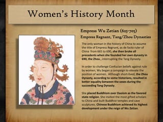 Empress Wu Zetian (625-705)Empress Regnant, Tang/Zhou DynastiesThe only woman in the history of China to assume the title of Empress Regnant, as de facto ruler of China  from 665 to 690, she then broke all precedents when she founded her own dynasty in 690, the Zhou , interrupting the Tang Dynasty. In order to challenge Confucian beliefs against rule by women, Wu began a campaign to elevate the position of women.  Although short-lived, the Zhou Dynasty, according to some historians, resulted in better equality between the sexes during the succeeding Tang Dynasty.She placed Buddhism over Daoism as the favored state religion. She invited the most gifted scholars to China and built Buddhist temples and cave sculptures. Chinese Buddhism achieved its highest development under the reign of Wu Zetian.
