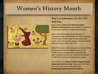 Rabi’a al-Adawiyya (717–801 CE) Sufi PoetRabi’a was the first to set forth the Islamic doctrine of Divine Loveand is widely considered to be the most important of the early Sufi poets.After a life of hardship, she spontaneously achieved a state of self-realization. When asked by Sheikh Hasan al-Basri how she discovered the secret, she responded by stating: "You know of the how, but I know of the how-less."One of the many myths that swirl around her life is that she was freed from slavery because her master saw her praying while surrounded by light, realized that she was a saint and feared for his life if he continued to keep her as a slave.It is said that she helped further integrate Islamic slaves into Muslim society.  Because of her time spent as a slave early in life, Rabi'a was passionately against all forms of slavery. 