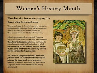 Theodora the Armenian (c. 815-867 CE) Regent of the Byzantine EmpireTheodora’s husband, Theophilus, was an iconoclast (reviler of religious imagery) and had a man named Lazarus tortured for his veneration of icons.  Theodora intervened and halted the torturing. Following the death of her husband, Theodora served as regent for her son Michael. She overrode Theophilus' ecclesiastical policy and summoned a council under the patriarch Methodius, in which the veneration, but not worship, of icons (images of Jesus Christ and the saints) was finally restored and the iconoclastic clergy deposed.She carried on the government with a firm and judicious hand; she replenished the treasury and deterred the Bulgarians from an attempt at invasion. However, it was during her regency that a vigorous persecution of the Paulician 'heresy' commenced.