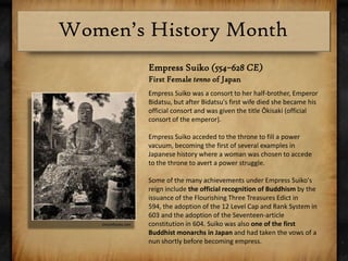 Empress Suiko(554–628 CE)First Female tenno of JapanEmpress Suiko was a consort to her half-brother, Emperor Bidatsu, but after Bidatsu's first wife died she became his official consort and was given the title Ōkisaki (official consort of the emperor).Empress Suiko acceded to the throne to fill a power vacuum, becoming the first of several examples in Japanese history where a woman was chosen to accede to the throne to avert a power struggle.Some of the many achievements under Empress Suiko's reign include the official recognition of Buddhism by the issuance of the Flourishing Three Treasures Edict in 594, the adoption of the 12 Level Cap and Rank System in 603 and the adoption of the Seventeen-article constitution in 604. Suiko was also one of the first Buddhist monarchs in Japan and had taken the vows of a nun shortly before becoming empress.chestofbooks.com