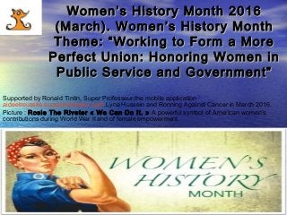 www.SuperProfesseur.com Specialized in Coaching, Marketing,Management,Ecowww.SuperProfesseur.com Specialized in Coaching, Marketing,Management,Eco
Women’s History Month 2016Women’s History Month 2016
(March). Women’s History Month(March). Women’s History Month
Theme: “Working to Form a MoreTheme: “Working to Form a More
Perfect Union: Honoring Women inPerfect Union: Honoring Women in
Public Service and Government”Public Service and Government”
Supported by Ronald Tintin, Super Professeur,the mobile application
aideetreussite.superprofesseur.com,Lyna Hussein and Ronning Against Cancer in March 2016.
Picture : Rosie The Riveter « We Can Do It. » A powerful symbol of American women’s
contributions during World War II and of female empowerment.
 