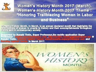 Ronald Tintin; Super Professeur and Ronning Against Cancer support Women,WomRonald Tintin; Super Professeur and Ronning Against Cancer support Women,Wom
Women’s History Month 2017 (March).Women’s History Month 2017 (March).
Women’s History Month 2017 Theme :Women’s History Month 2017 Theme :
“Honoring Trailblazing Women in Labor
and Business”
Women's History Month, in March, is an annual declared month that highlights theWomen's History Month, in March, is an annual declared month that highlights the
contributions of women to events in history and their accomplishments throughoutcontributions of women to events in history and their accomplishments throughout
history and in contemporary society.history and in contemporary society.
Supported by Ronald Tintin, Super Professeur,the mobile application Super
Professeur : mobile.superprofesseur.com ,http://mobile.ronningagainstcancer.xyz ©
Ronald Tintin, Ronning Against Cancer aideetreussite.superprofesseur.com and
Ronning Against Cancer in March 2017.
 