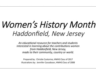 Women’s History Month
Haddonfield, New Jersey
An educational resource for teachers and students
interested in learning about the contributions women
from Haddonfield, New Jersey,
made to their community, country or world.
Prepared by: Christie Castorino, HMHS Class of 2017
Illustrations by: Jennifer Cossaboon, HMHS Class of 2008
 