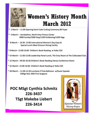 Women’s History Month
                         March 2012
* 2 March -- 11:00 Opening Event Cake Cutting Ceremony BX Foyer

* 3 March – Aerobathon, North Area Fitness Center
           0900 Zumba/1000 Step/1100 Kickboxing/1200 Yoga

* 8 March – 10:30- 13:00 International Women’s Day Expo &
             Special Lunch Meal Grissom Dining Facility

* 8 March– 15:00-16:00 Children’s Book Reading at Yoiko CDC

* 14 March – 11:00-13:00 Leadership Panel Lunch, The Grey Room at The Collocated Club

* 15 March – 09:30-10:30 Children’s Book Reading Library Conference Room

* 22 March– 15:00-16:00 Children’s Book Reading at Yoiko CDC

* 28 March -- 11:00-12:30 Luncheon E’Club Ballroom w/Guest Speaker
              CMSgt Noil, MXS First Sergeant




  POC MSgt Cynthia Schmitz
         226-3437
    TSgt Makeba Liebert
         226-3414
 