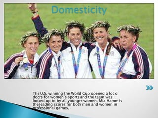 Domesticity <br />The U.S. winning the World Cup opened a lot of doors for women’s sports and the team was looked up to by...